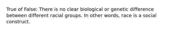 True of False: There is no clear biological or genetic difference between different racial groups. In other words, race is a social construct.