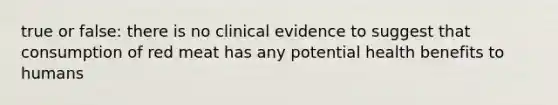 true or false: there is no clinical evidence to suggest that consumption of red meat has any potential health benefits to humans