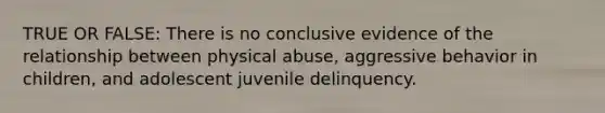 TRUE OR FALSE: There is no conclusive evidence of the relationship between physical abuse, aggressive behavior in children, and adolescent juvenile delinquency.