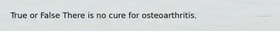 True or False There is no cure for osteoarthritis.