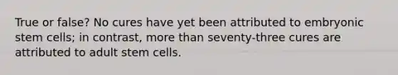 True or false? No cures have yet been attributed to embryonic stem cells; in contrast, more than seventy-three cures are attributed to adult stem cells.