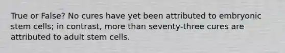 True or False? No cures have yet been attributed to embryonic stem cells; in contrast, more than seventy-three cures are attributed to adult stem cells.