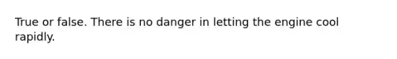 True or false. There is no danger in letting the engine cool rapidly.
