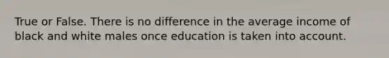 True or False. There is no difference in the average income of black and white males once education is taken into account.