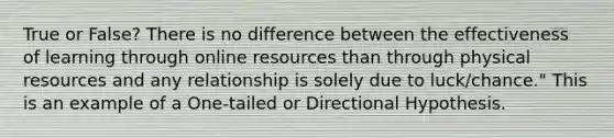 True or False? There is no difference between the effectiveness of learning through online resources than through physical resources and any relationship is solely due to luck/chance." This is an example of a One-tailed or Directional Hypothesis.