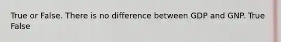 True or False. There is no difference between GDP and GNP. True False