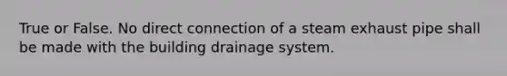 True or False. No direct connection of a steam exhaust pipe shall be made with the building drainage system.