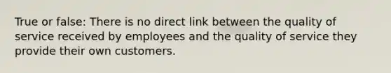 True or false: There is no direct link between the quality of service received by employees and the quality of service they provide their own customers.