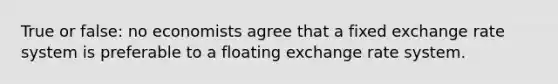 True or false: no economists agree that a fixed exchange rate system is preferable to a floating exchange rate system.