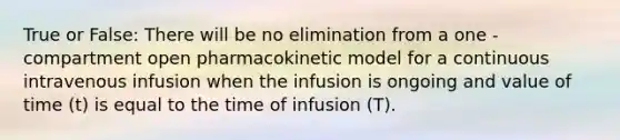 True or False: There will be no elimination from a one -compartment open pharmacokinetic model for a continuous intravenous infusion when the infusion is ongoing and value of time (t) is equal to the time of infusion (T).