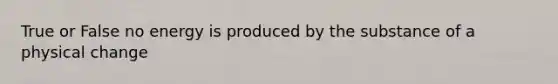 True or False no energy is produced by the substance of a physical change