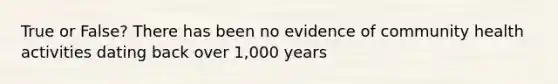 True or False? There has been no evidence of community health activities dating back over 1,000 years