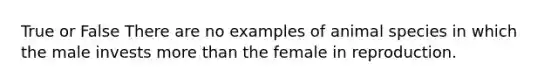 True or False There are no examples of animal species in which the male invests more than the female in reproduction.