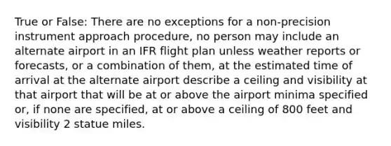 True or False: There are no exceptions for a non-precision instrument approach procedure, no person may include an alternate airport in an IFR flight plan unless weather reports or forecasts, or a combination of them, at the estimated time of arrival at the alternate airport describe a ceiling and visibility at that airport that will be at or above the airport minima specified or, if none are specified, at or above a ceiling of 800 feet and visibility 2 statue miles.