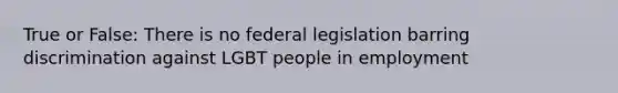 True or False: There is no federal legislation barring discrimination against LGBT people in employment