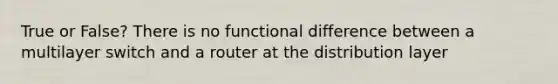 True or False? There is no functional difference between a multilayer switch and a router at the distribution layer