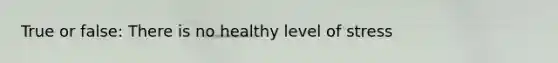 True or false: There is no healthy level of stress