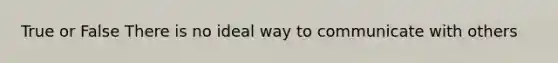 True or False There is no ideal way to communicate with others