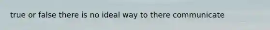 true or false there is no ideal way to there communicate