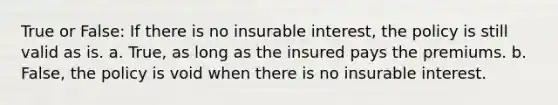 True or False: If there is no insurable interest, the policy is still valid as is. a. True, as long as the insured pays the premiums. b. False, the policy is void when there is no insurable interest.