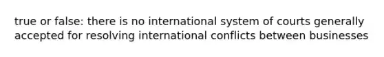 true or false: there is no international system of courts generally accepted for resolving international conflicts between businesses