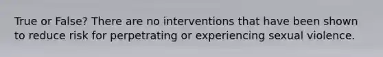 True or False? There are no interventions that have been shown to reduce risk for perpetrating or experiencing sexual violence.