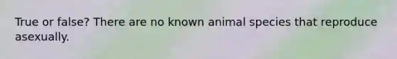 True or false? There are no known animal species that reproduce asexually.