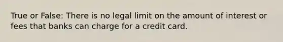 True or False: There is no legal limit on the amount of interest or fees that banks can charge for a credit card.