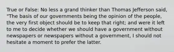 True or False: No less a grand thinker than Thomas Jefferson said, "The basis of our governments being the opinion of the people, the very first object should be to keep that right; and were it left to me to decide whether we should have a government without newspapers or newspapers without a government, I should not hesitate a moment to prefer the latter.