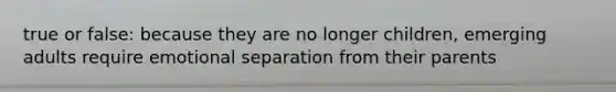 true or false: because they are no longer children, emerging adults require emotional separation from their parents