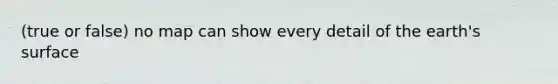 (true or false) no map can show every detail of the earth's surface