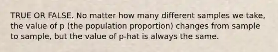 TRUE OR FALSE. No matter how many different samples we take, the value of p (the population proportion) changes from sample to sample, but the value of p-hat is always the same.