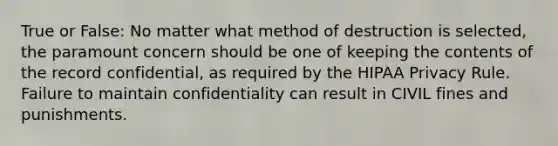 True or False: No matter what method of destruction is selected, the paramount concern should be one of keeping the contents of the record confidential, as required by the HIPAA Privacy Rule. Failure to maintain confidentiality can result in CIVIL fines and punishments.