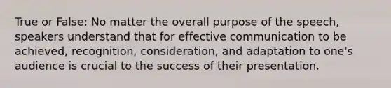 True or False: No matter the overall purpose of the speech, speakers understand that for effective communication to be achieved, recognition, consideration, and adaptation to one's audience is crucial to the success of their presentation.