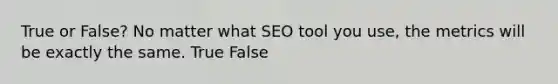 True or False? No matter what SEO tool you use, the metrics will be exactly the same. True False