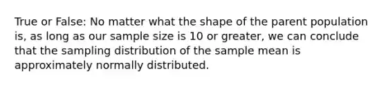 True or False: No matter what the shape of the parent population is, as long as our sample size is 10 or greater, we can conclude that the sampling distribution of the sample mean is approximately normally distributed.