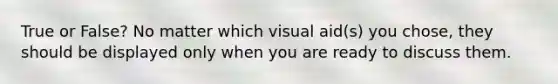 True or False? No matter which visual aid(s) you chose, they should be displayed only when you are ready to discuss them.