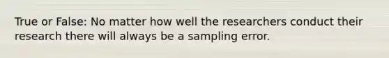 True or False: No matter how well the researchers conduct their research there will always be a sampling error.