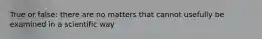 True or false: there are no matters that cannot usefully be examined in a scientific way