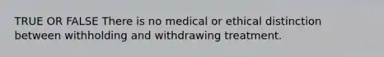 TRUE OR FALSE There is no medical or ethical distinction between withholding and withdrawing treatment.