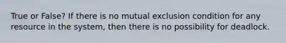 True or False? If there is no mutual exclusion condition for any resource in the system, then there is no possibility for deadlock.