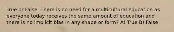 True or False: There is no need for a multicultural education as everyone today receives the same amount of education and there is no implicit bias in any shape or form? A) True B) False