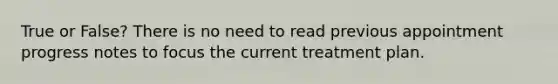 True or False? There is no need to read previous appointment progress notes to focus the current treatment plan.