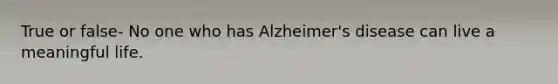 True or false- No one who has Alzheimer's disease can live a meaningful life.