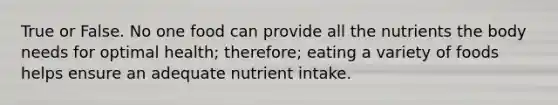 True or False. No one food can provide all the nutrients the body needs for optimal health; therefore; eating a variety of foods helps ensure an adequate nutrient intake.