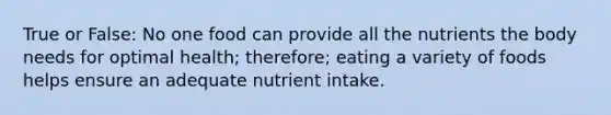 True or False: No one food can provide all the nutrients the body needs for optimal health; therefore; eating a variety of foods helps ensure an adequate nutrient intake.