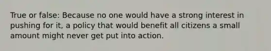 True or false: Because no one would have a strong interest in pushing for it, a policy that would benefit all citizens a small amount might never get put into action.