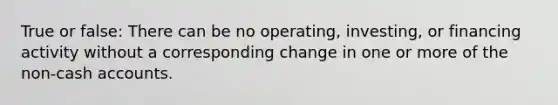 True or false: There can be no operating, investing, or financing activity without a corresponding change in one or more of the non-cash accounts.