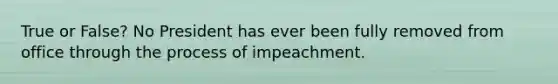 True or False? No President has ever been fully removed from office through the process of impeachment.