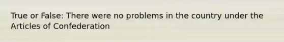 True or False: There were no problems in the country under the Articles of Confederation